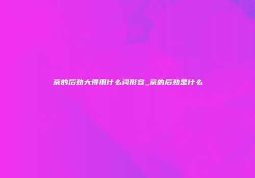 茶的后劲大得用什么词形容_茶的后劲是什么