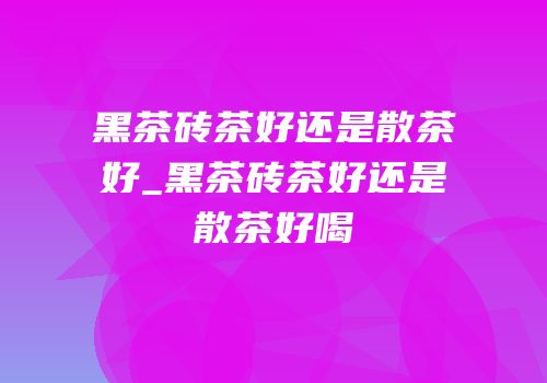 黑茶砖茶好还是散茶好_黑茶砖茶好还是散茶好喝