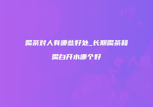 喝茶对人有哪些好处_长期喝茶和喝白开水哪个好