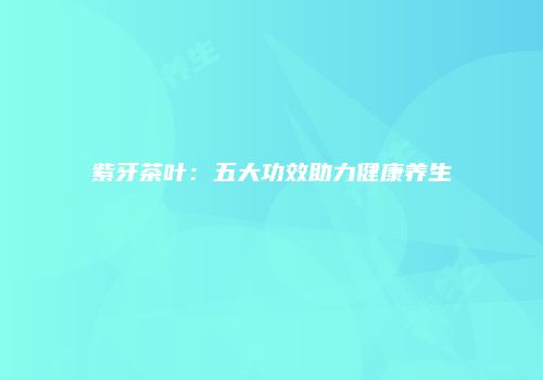 紫牙茶叶：五大功效助力健康养生