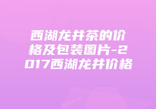 西湖龙井茶的价格及包装图片-2017西湖龙井价格