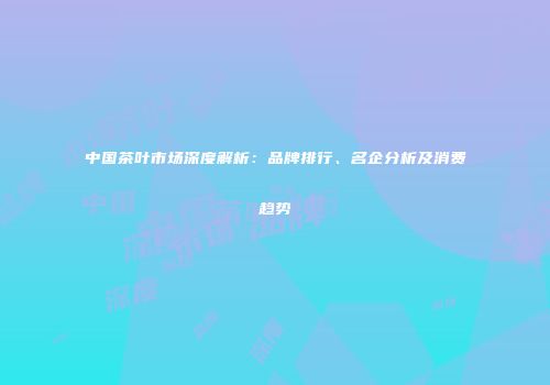 中国茶叶市场深度解析：品牌排行、名企分析及消费趋势