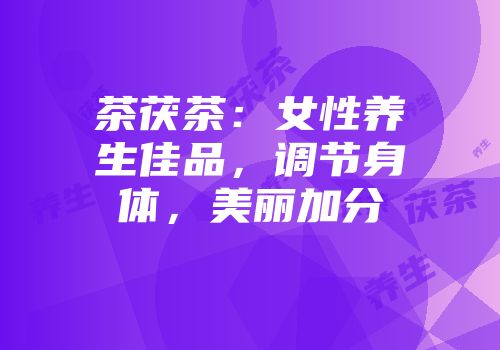 茶茯茶：女性养生佳品，调节身体，美丽加分
