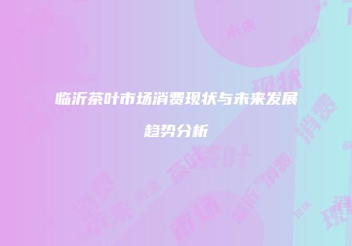 临沂茶叶市场消费现状与未来发展趋势分析