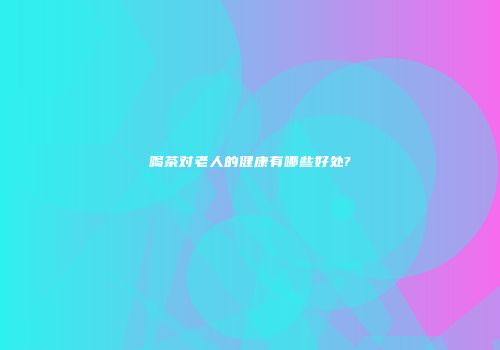 喝茶对老人的健康有哪些好处?