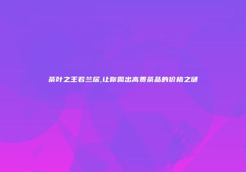 茶叶之王若兰居,让你喝出高贵茶品的价格之谜