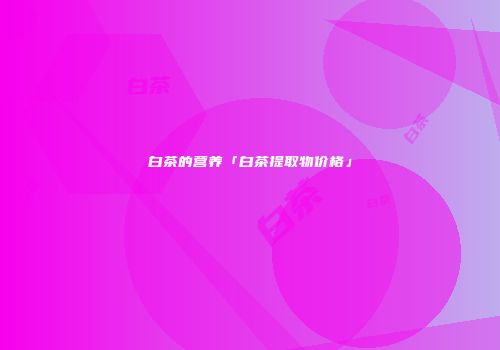 白茶的营养「白茶提取物价格」