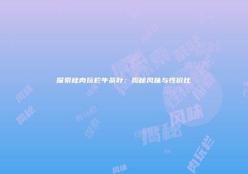 探索桂肉玩栏牛茶叶：揭秘风味与性价比