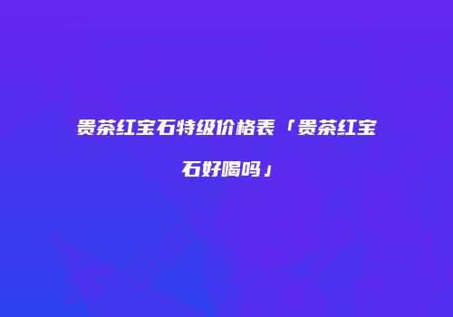 贵茶红宝石特级价格表「贵茶红宝石好喝吗」
