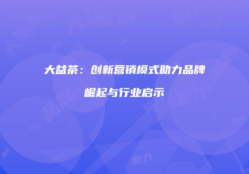 大益茶：创新营销模式助力品牌崛起与行业启示