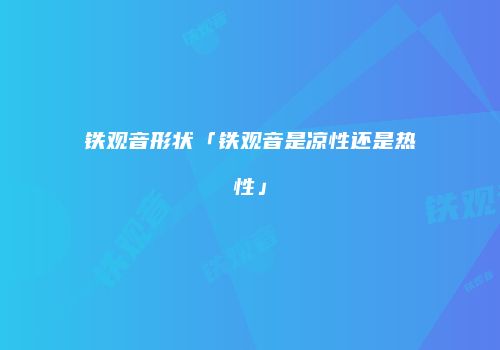 铁观音形状「铁观音是凉性还是热性」