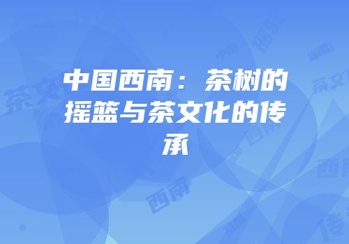 中国西南：茶树的摇篮与茶文化的传承