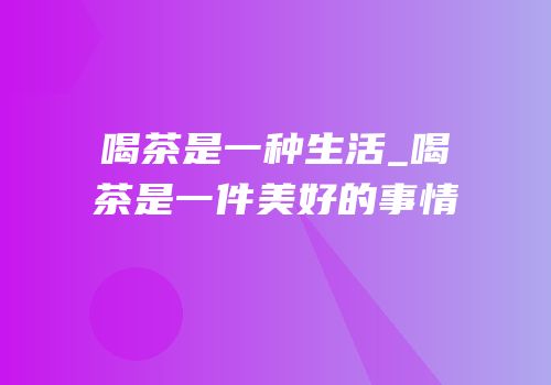喝茶是一种生活_喝茶是一件美好的事情