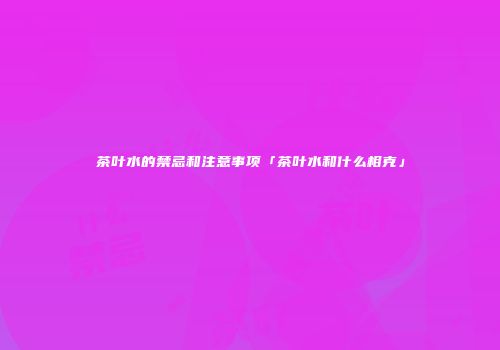 茶叶水的禁忌和注意事项「茶叶水和什么相克」
