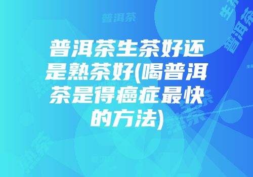 普洱茶生茶好还是熟茶好(喝普洱茶是得癌症最快的方法)