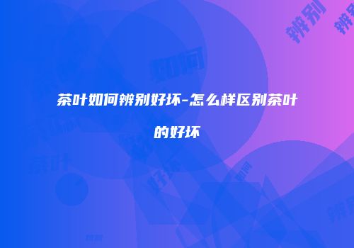 茶叶如何辨别好坏-怎么样区别茶叶的好坏