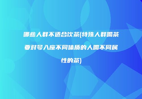 哪些人群不适合饮茶(特殊人群喝茶要对号入座不同体质的人喝不同属性的茶)