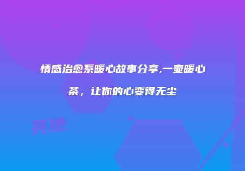情感治愈系暖心故事分享,一壶暖心茶，让你的心变得无尘
