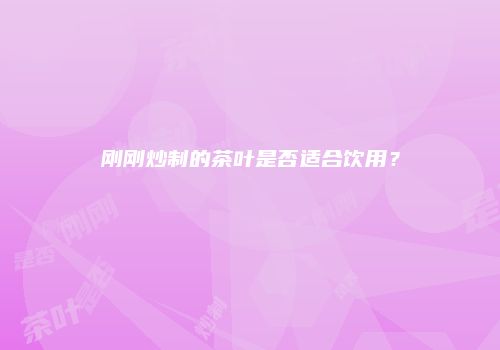 刚刚炒制的茶叶是否适合饮用？