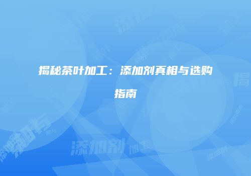 揭秘茶叶加工：添加剂真相与选购指南