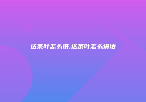 送茶叶怎么讲,送茶叶怎么讲话