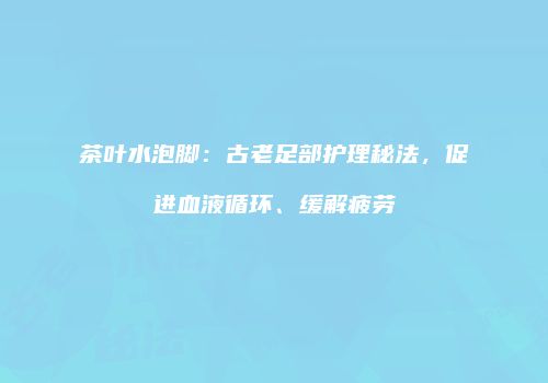 茶叶水泡脚：古老足部护理秘法，促进血液循环、缓解疲劳