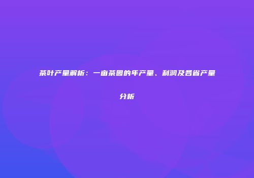 茶叶产量解析：一亩茶园的年产量、利润及各省产量分析