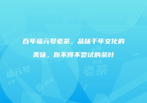 百年福元号老茶，品味千年文化的美味，你不得不尝试的茶叶