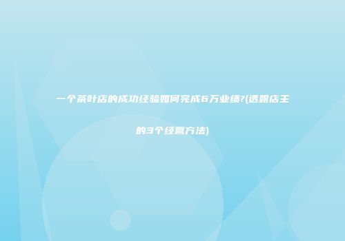 一个茶叶店的成功经验如何完成6万业绩?(透露店主的3个经营方法)
