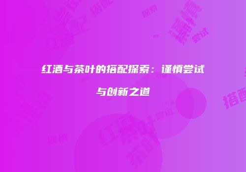 红酒与茶叶的搭配探索：谨慎尝试与创新之道