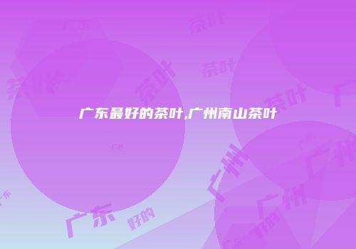 广东最好的茶叶,广州南山茶叶