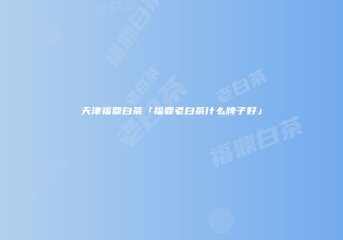 天津福鼎白茶「福鼎老白茶什么牌子好」