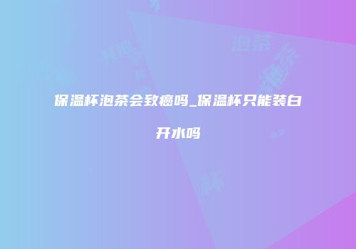 保温杯泡茶会致癌吗_保温杯只能装白开水吗