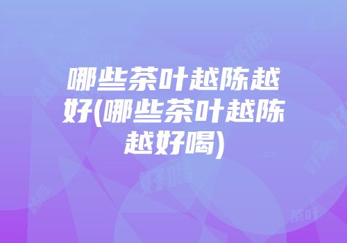 哪些茶叶越陈越好(哪些茶叶越陈越好喝)
