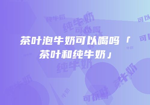 茶叶泡牛奶可以喝吗「茶叶和纯牛奶」