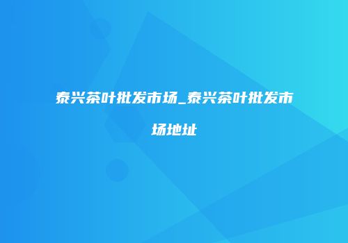 泰兴茶叶批发市场_泰兴茶叶批发市场地址
