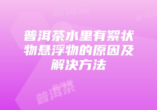 普洱茶水里有絮状物悬浮物的原因及解决方法