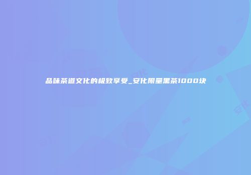 品味茶道文化的极致享受_安化限量黑茶1000块