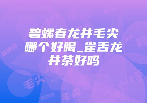 碧螺春龙井毛尖哪个好喝_雀舌龙井茶好吗