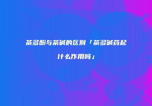 茶多酚与茶碱的区别「茶多碱药起什么作用吗」