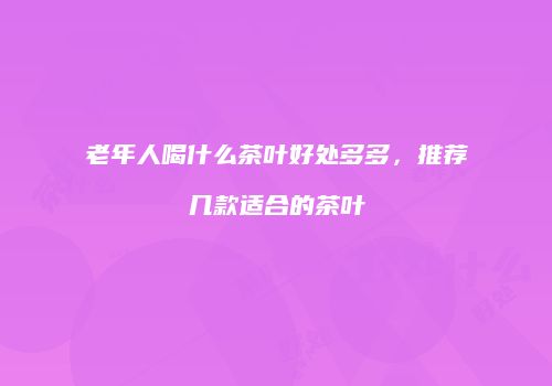 老年人喝什么茶叶好处多多，推荐几款适合的茶叶