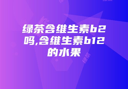 绿茶含维生素b2吗,含维生素b12的水果