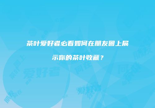 茶叶爱好者必看如何在朋友圈上展示你的茶叶收藏？