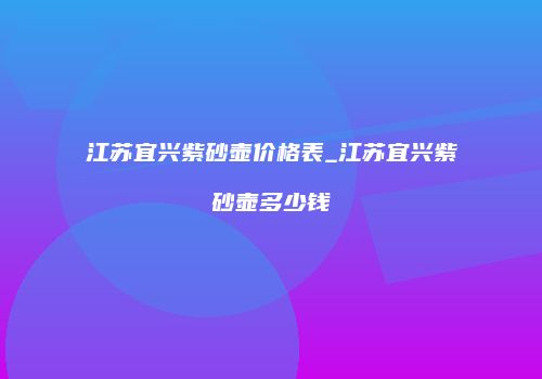 江苏宜兴紫砂壶价格表_江苏宜兴紫砂壶多少钱