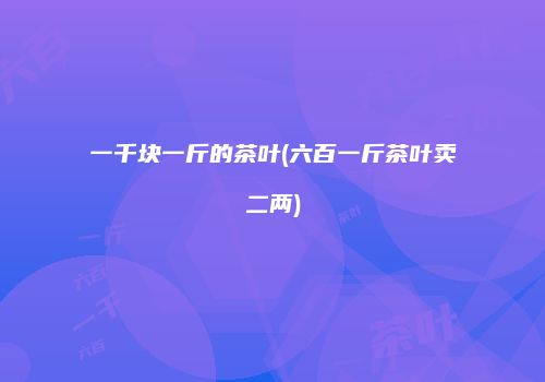 一千块一斤的茶叶(六百一斤茶叶卖二两)