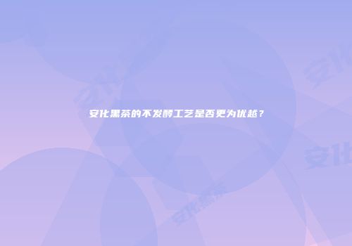 安化黑茶的不发酵工艺是否更为优越？