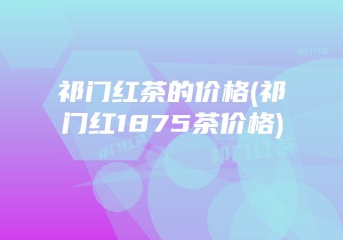 祁门红茶的价格(祁门红1875茶价格)