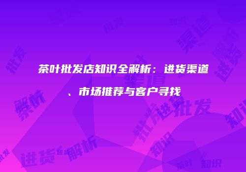 茶叶批发店知识全解析：进货渠道、市场推荐与客户寻找