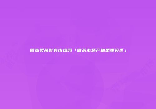 微商卖茶叶有市场吗「微茶市场产地是重灾区」