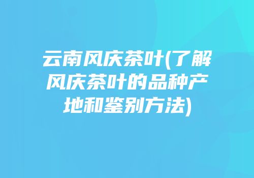 云南风庆茶叶(了解风庆茶叶的品种产地和鉴别方法)